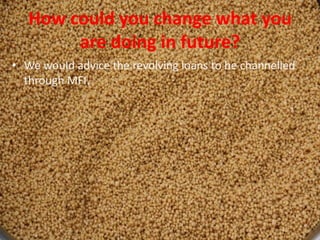 How could you change what you
are doing in future?
• We would advice the revolving loans to be channelled
through MFI.
 