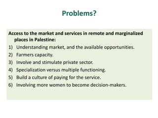 Problems?
Access to the market and services in remote and marginalized
places in Palestine:
1) Understanding market, and the available opportunities.
2) Farmers capacity.
3) Involve and stimulate private sector.
4) Specialization versus multiple functioning.
5) Build a culture of paying for the service.
6) Involving more women to become decision-makers.
 