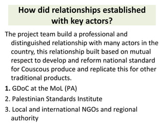 How did relationships established
with key actors?
The project team build a professional and
distinguished relationship with many actors in the
country, this relationship built based on mutual
respect to develop and reform national standard
for Couscous produce and replicate this for other
traditional products.
1. GDoC at the MoL (PA)
2. Palestinian Standards Institute
3. Local and international NGOs and regional
authority
 