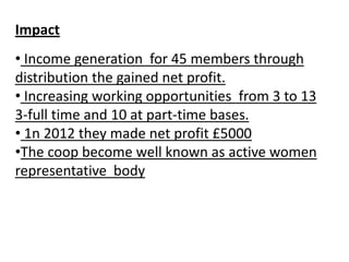 Impact
• Income generation for 45 members through
distribution the gained net profit.
• Increasing working opportunities from 3 to 13
3-full time and 10 at part-time bases.
• 1n 2012 they made net profit £5000
•The coop become well known as active women
representative body
 