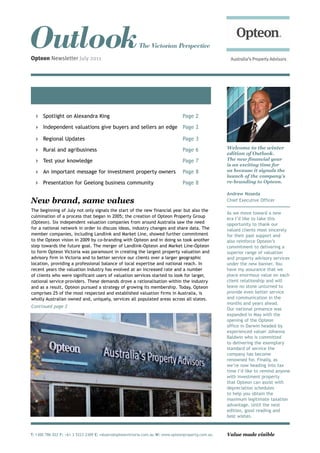 Outlook
Opteon Newsletter July 2011
                                                         The Victorian Perspective




      Spotlight on Alexandra King                                               Page 2

      Independent valuations give buyers and sellers an edge Page 2

      Regional Updates                                                          Page 3

      Rural and agribusiness                                                    Page 6             Welcome to the winter
                                                                                                   edition of Outlook.
      Test your knowledge                                                       Page 7             The new financial year
                                                                                                   is an exciting time for
      An important message for investment property owners                       Page 8             us because it signals the
                                                                                                   launch of the company’s
      Presentation for Geelong business community                               Page 8             re-branding to Opteon.

                                                                                                   Andrew Noseda
New brand, same values                                                                             Chief Executive Officer

The beginning of July not only signals the start of the new financial year but also the
                                                                                                   As we move toward a new
culmination of a process that began in 2005; the creation of Opteon Property Group
                                                                                                   era I’d like to take this
(Opteon). Six independent valuation companies from around Australia saw the need                   opportunity to thank our
for a national network in order to discuss ideas, industry changes and share data. The             valued clients most sincerely
member companies, including Landlink and Market Line, showed further commitment                    for their past support and
to the Opteon vision in 2009 by co-branding with Opteon and in doing so took another               also reinforce Opteon’s
step towards the future goal. The merger of Landlink-Opteon and Market Line-Opteon                 commitment to delivering a
to form Opteon Victoria was paramount in creating the largest property valuation and               superior range of valuation
advisory firm in Victoria and to better service our clients over a larger geographic               and property advisory services
location, providing a professional balance of local expertise and national reach. In               under the new banner. You
recent years the valuation industry has evolved at an increased rate and a number                  have my assurance that we
of clients who were significant users of valuation services started to look for larger,            place enormous value on each
national service providers. These demands drove a rationalisation within the industry              client relationship and will
and as a result, Opteon pursued a strategy of growing its membership. Today, Opteon                leave no stone unturned to
comprises 25 of the most respected and established valuation firms in Australia, is                provide even better service
wholly Australian owned and, uniquely, services all populated areas across all states.             and communication in the
                                                                                                   months and years ahead.
Continued page 2
                                                                                                   Our national presence was
                                                                                                   expanded in May with the
                                                                                                   opening of the Opteon
                                                                                                   office in Darwin headed by
                                                                                                   experienced valuer Johanna
                                                                                                   Baldwin who is committed
                                                                                                   to delivering the exemplary
                                                                                                   standard of service the
                                                                                                   company has become
                                                                                                   renowned for. Finally, as
                                                                                                   we’re now heading into tax
                                                                                                   time I’d like to remind anyone
                                                                                                   with investment property
                                                                                                   that Opteon can assist with
                                                                                                   depreciation schedules
                                                                                                   to help you obtain the
                                                                                                   maximum legitimate taxation
                                                                                                   advantage. Until the next
                                                                                                   edition, good reading and
                                                                                                   best wishes.



T: 1300 786 022 F: +61 3 5223 2309 E: valuers@opteonvictoria.com.au W: www.opteonproperty.com.au   Value made visible
 
