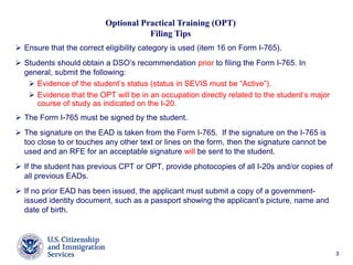 33
 Ensure that the correct eligibility category is used (item 16 on Form I-765).
 Students should obtain a DSO’s recommendation prior to filing the Form I-765. In
general, submit the following:
 Evidence of the student’s status (status in SEVIS must be “Active”).
 Evidence that the OPT will be in an occupation directly related to the student’s major
course of study as indicated on the I-20.
 The Form I-765 must be signed by the student.
 The signature on the EAD is taken from the Form I-765. If the signature on the I-765 is
too close to or touches any other text or lines on the form, then the signature cannot be
used and an RFE for an acceptable signature will be sent to the student.
 If the student has previous CPT or OPT, provide photocopies of all I-20s and/or copies of
all previous EADs.
 If no prior EAD has been issued, the applicant must submit a copy of a government-
issued identity document, such as a passport showing the applicant’s picture, name and
date of birth.
Optional Practical Training (OPT)
Filing Tips
 