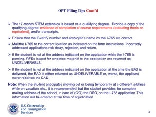44
OPT Filing Tips Cont’d
 The 17-month STEM extension is based on a qualifying degree. Provide a copy of the
qualifying degree, evidence of completion of course requirements (excluding thesis or
equivalent), and/or transcripts.
 Ensure that the E-verify number and employer’s name on the I-765 are correct.
 Mail the I-765 to the correct location as indicated on the form instructions. Incorrectly
addressed applications risk delay, rejection, and return.
 If the student is not at the address indicated on the application while the I-765 is
pending, RFEs issued for evidence material to the application are returned as
UNDELIVERABLE.
 If the student is not at the address indicated on the application at the time the EAD is
delivered, the EAD is either returned as UNDELIVERABLE or, worse, the applicant
never receives the EAD.
Note: When the student anticipates moving out or being temporarily at a different address
while on vacation, etc., it is recommended that the student provides the complete
mailing address of the school, in care of (C/O) the DSO, on the I-765 application. This
information will be entered at the time of adjudication.
 