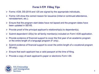 6
Form I-539 Filing Tips
 Forms I-539, DS-2019 and I-20 are signed by the appropriate individuals.
 Forms I-20 show the correct reason for issuance (initial or continued attendance,
reinstatement, etc.).
 Ensure that the program start dates have not lapsed and the program dates have
been updated in SEVIS.
 Provide proof of the principal applicant’s relationship(s) to dependent(s).
 Submit dependent I-20(s) for all family member(s) included on Form I-539 application.
 Provide evidence of financial support to cover the first year of an academic program
or the entire length of a language program (F only) .
 Submit evidence of financial support to cover the entire length of a vocational program
(M only).
 Ensure that each applicant has a valid passport at the time of filing.
 Provide a copy of each applicant’s paper or electronic Form I-94.
 