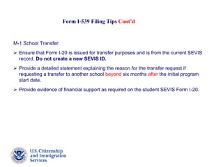 Form I-539 Filing Tips Cont’d
M-1 School Transfer:
 Ensure that Form I-20 is issued for transfer purposes and is from the current SEVIS
record. Do not create a new SEVIS ID.
 Provide a detailed statement explaining the reason for the transfer request if
requesting a transfer to another school beyond six months after the initial program
start date.
 Provide evidence of financial support as required on the student SEVIS Form I-20.
 