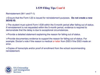 99
I-539 Filing Tips Cont’d
Reinstatement (M-1 and F-1):
Ensure that the Form I-20 is issued for reinstatement purposes. Do not create a new
SEVIS ID.
The student must submit Form I-539 within the 5-month period after falling out of status.
If reinstatement is not requested within the 5-month period, evidence is required to
demonstrate that the delay is due to exceptional circumstances.
Provide a detailed statement explaining the reason for falling out of status.
Provide documentary evidence to support the reason for falling out of status. For
example: Doctor’s note if the reason is medical or letter from DSO if the DSO made an
error.
Copies of transcripts and/or proof of enrollment from the school recommending
reinstatement.
 