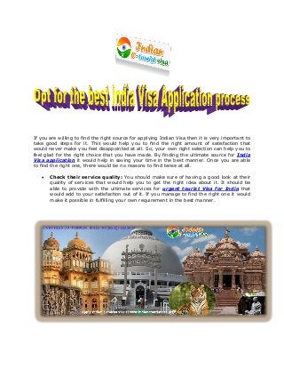 If you are willing to find the right source for applying Indian Visa then it is very important to
take good steps for it. This would help you to find the right amount of satisfaction that
would never make you feel disappointed at all. So, your own right selection can help you to
feel glad for the right choice that you have made. By finding the ultimate source for India
Visa application it would help in saving your time in the best manner. Once you are able
to find the right one, there would be no reasons to find tense at all.
 Check their service quality: You should make sure of having a good look at their
quality of services that would help you to get the right idea about it. It should be
able to provide with the ultimate services for urgent tourist Visa for India that
would add to your satisfaction out of it. If you manage to find the right one it would
make it possible in fulfilling your own requirement in the best manner.
 