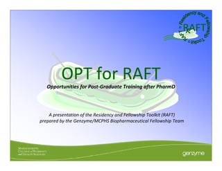 RAFT



         OPT for RAFT
   Opportunities for Post‐Graduate Training after PharmD




    A presentation of the Residency and Fellowship Toolkit (RAFT) 
prepared by the Genzyme/MCPHS Biopharmaceutical Fellowship Team
 