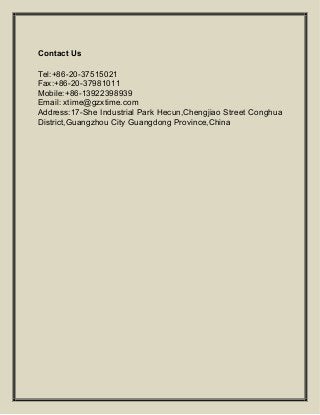 Contact Us
Tel:+86-20-37515021
Fax:+86-20-37981011
Mobile:+86-13922398939
Email: xtime@gzxtime.com
Address:17-She Industrial Park Hecun,Chengjiao Street Conghua
District,Guangzhou City Guangdong Province,China
 