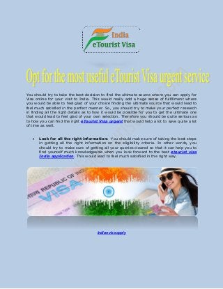 You should try to take the best decision to find the ultimate source where you can apply for
Visa online for your visit to India. This would really add a huge sense of fulfillment where
you would be able to feel glad of your choice finding the ultimate source that would lead to
feel much satisfied in the perfect manner. So, you should try to make your perfect research
in finding all the right details as to how it would be possible for you to get the ultimate one
that would lead to feel glad of your own selection. Therefore you should be quite serious as
to how you can find the right eTourist Visa urgent that would help a lot to save quite a lot
of time as well.
 Look for all the right information: You should make sure of taking the best steps
in getting all the right information on the eligibility criteria. In other words, you
should try to make sure of getting all your queries cleared so that it can help you to
find yourself much knowledgeable when you look forward to the best etourist visa
India application. This would lead to feel much satisfied in the right way.
Indian visa apply
 