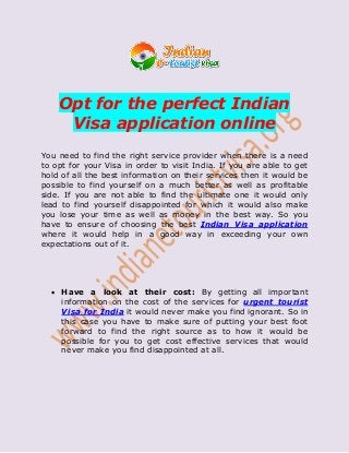 Opt for the perfect Indian
Visa application online
You need to find the right service provider when there is a need
to opt for your Visa in order to visit India. If you are able to get
hold of all the best information on their services then it would be
possible to find yourself on a much better as well as profitable
side. If you are not able to find the ultimate one it would only
lead to find yourself disappointed for which it would also make
you lose your time as well as money in the best way. So you
have to ensure of choosing the best Indian Visa application
where it would help in a good way in exceeding your own
expectations out of it.
 Have a look at their cost: By getting all important
information on the cost of the services for urgent tourist
Visa for India it would never make you find ignorant. So in
this case you have to make sure of putting your best foot
forward to find the right source as to how it would be
possible for you to get cost effective services that would
never make you find disappointed at all.
 