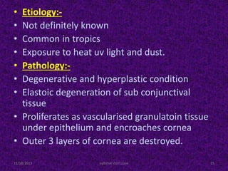 • Etiology:-
• Not definitely known
• Common in tropics
• Exposure to heat uv light and dust.
• Pathology:-
• Degenerative and hyperplastic condition
• Elastoic degeneration of sub conjunctival
tissue
• Proliferates as vascularised granulatoin tissue
under epithelium and encroaches cornea
• Outer 3 layers of cornea are destroyed.
11/18/2013 15ophthal short case
 