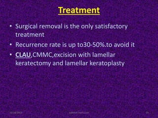 Treatment
• Surgical removal is the only satisfactory
treatment
• Recurrence rate is up to30-50%.to avoid it
• CLAU,CMMC,excision with lamellar
keratectomy and lamellar keratoplasty.
11/18/2013 ophthal short case 19
 