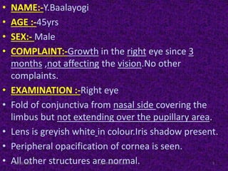 • NAME:-Y.Baalayogi
• AGE :-45yrs
• SEX:- Male
• COMPLAINT:-Growth in the right eye since 3
months ,not affecting the vision.No other
complaints.
• EXAMINATION :-Right eye
• Fold of conjunctiva from nasal side covering the
limbus but not extending over the pupillary area.
• Lens is greyish white in colour.Iris shadow present.
• Peripheral opacification of cornea is seen.
• All other structures are normal.11/18/2013 3ophthal short case
 