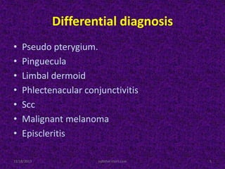 Differential diagnosis
• Pseudo pterygium.
• Pinguecula
• Limbal dermoid
• Phlectenacular conjunctivitis
• Scc
• Malignant melanoma
• Episcleritis
11/18/2013 5ophthal short case
 