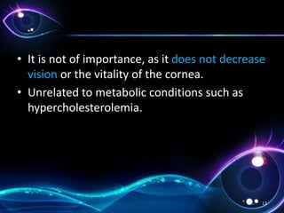 • It is not of importance, as it does not decrease
vision or the vitality of the cornea.
• Unrelated to metabolic conditions such as
hypercholesterolemia.
13
 