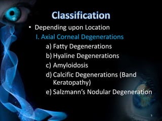 • Depending upon Location
I. Axial Corneal Degenerations
a) Fatty Degenerations
b) Hyaline Degenerations
c) Amyloidosis
d) Calcific Degenerations (Band
Keratopathy)
e) Salzmann’s Nodular Degeneration
5
 