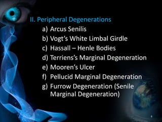 II. Peripheral Degenerations
a) Arcus Senilis
b) Vogt’s White Limbal Girdle
c) Hassall – Henle Bodies
d) Terriens’s Marginal Degeneration
e) Mooren’s Ulcer
f) Pellucid Marginal Degeneration
g) Furrow Degeneration (Senile
Marginal Degeneration)
6
 