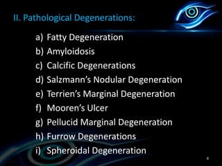 II. Pathological Degenerations:
a) Fatty Degeneration
b) Amyloidosis
c) Calcific Degenerations
d) Salzmann’s Nodular Degeneration
e) Terrien’s Marginal Degeneration
f) Mooren’s Ulcer
g) Pellucid Marginal Degeneration
h) Furrow Degenerations
i) Spheroidal Degeneration
8
 