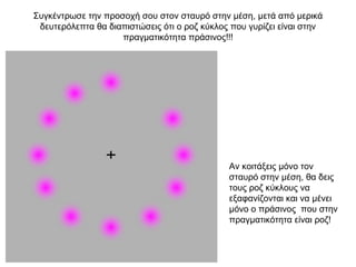 Συγκέντρωσε την προσοχή σου στον σταυρό στην μέση, μετά από μερικά
 δευτερόλεπτα θα διαπιστώσεις ότι ο ροζ κύκλος που γυρίζει είναι στην
                    πραγματικότητα πράσινος!!!




                                              Αν κοιτάξεις μόνο τον
                                              σταυρό στην μέση, θα δεις
                                              τους ροζ κύκλους να
                                              εξαφανίζονται και να μένει
                                              μόνο ο πράσινος που στην
                                              πραγματικότητα είναι ροζ!
 