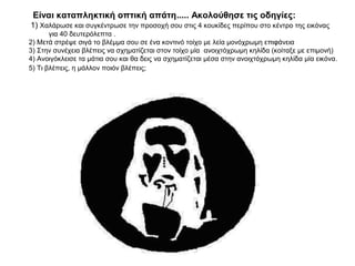 Είναι καταπληκτική οπτική απάτη..... Ακολούθησε τις οδηγίες:
1) Χαλάρωσε και συγκέντρωσε την προσοχή σου στις 4 κουκίδες περίπου στο κέντρο της εικόνας
       για 40 δευτερόλεπτα .
2) Μετά στρέψε σιγά το βλέμμα σου σε ένα κοντινό τοίχο με λεία μονόχρωμη επιφάνεια
3) Στην συνέχεια βλέπεις να σχηματίζεται στον τοίχο μία ανοιχτόχρωμη κηλίδα (κοίταξε με επιμονή)
4) Ανοιγόκλεισε τα μάτια σου και θα δεις να σχηματίζεται μέσα στην ανοιχτόχρωμη κηλίδα μία εικόνα.
5) Τι βλέπεις, η μάλλον ποιόν βλέπεις;
 