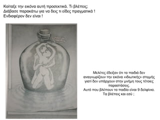 Κοίταξε την εικόνα αυτή προσεκτικά. Τι βλέπεις;
Διάβασε παρακάτω για να δεις τι είδες πραγματικά !
Ενδιαφέρον δεν είναι !




                                                  Μελέτες έδειξαν ότι τα παιδιά δεν
                                           αναγνωρίζουν την εικόνα «ιδιωτικής» στιγμής
                                            γιατί δεν υπάρχουν στην μνήμη τους τέτοιες
                                                           παραστάσεις.
                                           Αυτό που βλέπουν τα παιδία είναι 9 δελφίνια.
                                                        Τα βλέπεις και εσύ ;
 