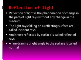 Reflection of light
 Reflection of light is the phenomenon of change in
the path of light rays without any change in the
medium
 The light rays falling on a reflecting surface are
called incident rays
 And those reflected by surface is called reflected
rays
 A line drawn at right angle to the surface is called
normal
 