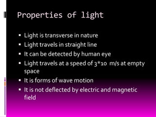 Properties of light
 Light is transverse in nature
 Light travels in straight line
 It can be detected by human eye
 Light travels at a speed of 3*10 m/s at empty
space
 It is forms of wave motion
 It is not deflected by electric and magnetic
field
 