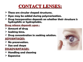 CONTACT LENSES:CONTACT LENSES:
 These are circular shaped structures.
 Dyes may be added during polymerization.
 Drug incorporation depends on whether their structure is
hydrophilic or hydrophobic.
Drug release depends upon :
 Amount of drug
 Soaking time.
 Drug concentration in soaking solution.
ADVANTAGES:
 No preservation.
 Size and shape
DISADVANTAGES:
 Handling and cleaning
 Expensive
 