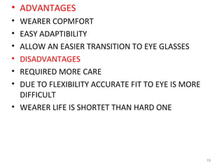 • ADVANTAGES
• WEARER COPMFORT
• EASY ADAPTIBILITY
• ALLOW AN EASIER TRANSITION TO EYE GLASSES
• DISADVANTAGES
• REQUIRED MORE CARE
• DUE TO FLEXIBILITY ACCURATE FIT TO EYE IS MORE
DIFFICULT
• WEARER LIFE IS SHORTET THAN HARD ONE
19
 
