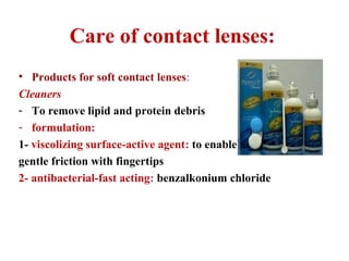 Care of contact lenses:
• Products for soft contact lenses:
Cleaners
- To remove lipid and protein debris
- formulation:
1- viscolizing surface-active agent: to enable
gentle friction with fingertips
2- antibacterial-fast acting: benzalkonium chloride
 