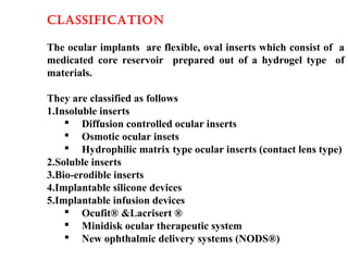 classiFicatiOn
The ocular implants are flexible, oval inserts which consist of a
medicated core reservoir prepared out of a hydrogel type of
materials.
They are classified as follows
1.Insoluble inserts
 Diffusion controlled ocular inserts
 Osmotic ocular insets
 Hydrophilic matrix type ocular inserts (contact lens type)
2.Soluble inserts
3.Bio-erodible inserts
4.Implantable silicone devices
5.Implantable infusion devices
 Ocufit® &Lacrisert ®
 Minidisk ocular therapeutic system
 New ophthalmic delivery systems (NODS®)
 