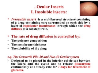 . Ocular Inserts
I. Insoluble inserts:
• Insoluble insert is a multilayered structure consisting
of a drug containing core surrounded on each side by a
layer of copolymer membranes through which the drug
diffuses at a constant rate.
• The rate of drug diffusion is controlled by:
- The polymer composition
- The membrane thickness
- The solubility of the drug
e.g. The Ocusert® Pilo-20 and Pilo-40 Ocular system
- Designed to be placed in the inferior cul-de-sac between
the sclera and the eyelid and to release pilocarpine
continuously at a steady rate for 7 days for treatment of
glucoma.
 