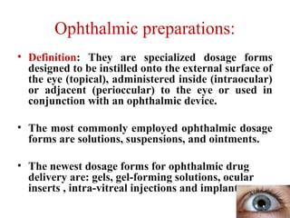 Ophthalmic preparations:
• Definition: They are specialized dosage forms
designed to be instilled onto the external surface of
the eye (topical), administered inside (intraocular)
or adjacent (perioccular) to the eye or used in
conjunction with an ophthalmic device.
• The most commonly employed ophthalmic dosage
forms are solutions, suspensions, and ointments.
• The newest dosage forms for ophthalmic drug
delivery are: gels, gel-forming solutions, ocular
inserts , intra-vitreal injections and implants.
 