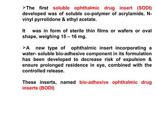 The first soluble ophthalmic drug insert (SODI)
developed was of soluble co-polymer of acrylamide, N-
vinyl pyrrolidone & ethyl acetate.
It was in form of sterile thin films or wafers or oval
shape, weighing 15 – 16 mg.
A new type of ophthalmic insert incorporating a
water- soluble bio-adhesive component in its formulation
has been developed to decrease risk of expulsion &
ensure prolonged residence in eye, combined with the
controlled release.
These inserts, named bio-adhesive ophthalmic drug
inserts (BODI)
 