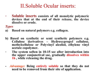 II.Soluble Ocular inserts:
- Soluble inserts consists of all monolytic polymeric
devices that at the end of their release, the device
dissolve or erode.
Types
a) Based on natural polymers e.g. collagen.
b) Based on synthetic or semi synthetic polymers e.g.
Cellulose derivatives – Hydroxypropyl cellulose,
methylcellulose or Polyvinyl alcohol, ethylene vinyl
acetate copolymer.
- The system soften in 10-15 sec after introduction into
the upper conjunctival sac, gradually dissolves within
1h , while releasing the drug.
- Advantage: Being entirely soluble so that they do not
need to be removed from their site of application.
 