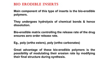 BIO ERODIBLE INSERTS
Main component of this type of inserts is the bio-erodible
polymers.
They undergoes hydrolysis of chemical bonds & hence
dissolution.
Bio-erodible matrix controlling the release rate of the drug
ensures zero order release rate.
Eg., poly (ortho esters), poly (ortho carbonates)
Great advantage of these bio-erodible polymers is the
possibility of modulating their erosion rate by modifying
their final structure during synthesis.
 
