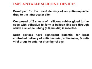 ImpLaNTaBLE SILIcONE DEvIcES
Developed for the local delivery of an anti-neoplastic
drug to the intra-ocular site.
Composed of 2 sheets of silicone rubber glued to the
edge with adhesive to form a balloon like sac through
which a silicone tubing (0.3 mm dia) is inserted.
Such devices have significant potential for local
controlled delivery of anti- bacterial, anti-cancer, & anti-
viral drugs to anterior chamber of eye.
 