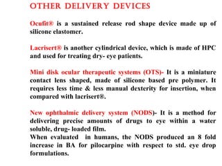 OThER DELIvERy DEvIcES
Ocufit® is a sustained release rod shape device made up of
silicone elastomer.
Lacrisert® is another cylindrical device, which is made of HPC
and used for treating dry- eye patients.
Mini disk ocular therapeutic systems (OTS)- It is a miniature
contact lens shaped, made of silicone based pre polymer. It
requires less time & less manual dexterity for insertion, when
compared with lacrisert®.
New ophthalmic delivery system (NODS)- It is a method for
delivering precise amounts of drugs to eye within a water
soluble, drug- loaded film.
When evaluated in humans, the NODS produced an 8 fold
increase in BA for pilocarpine with respect to std. eye drop
formulations.
 