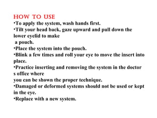 hOw TO uSE
•To apply the system, wash hands first.
•Tilt your head back, gaze upward and pull down the
lower eyelid to make
a pouch.
•Place the system into the pouch.
•Blink a few times and roll your eye to move the insert into
place.
•Practice inserting and removing the system in the doctor
s office where
you can be shown the proper technique.
•Damaged or deformed systems should not be used or kept
in the eye.
•Replace with a new system.
 