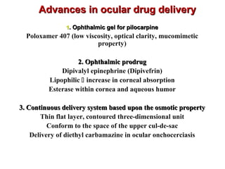 Advances in ocular drug deliveryAdvances in ocular drug delivery
11. Ophthalmic gel for pilocarpine. Ophthalmic gel for pilocarpine
Poloxamer 407 (low viscosity, optical clarity, mucomimetic
property)
2. Ophthalmic prodrug2. Ophthalmic prodrug
Dipivalyl epinephrine (Dipivefrin)
Lipophilic  increase in corneal absorption
Esterase within cornea and aqueous humor
3. Continuous delivery system based upon the osmotic property3. Continuous delivery system based upon the osmotic property
Thin flat layer, contoured three-dimensional unit
Conform to the space of the upper cul-de-sac
Delivery of diethyl carbamazine in ocular onchocerciasis
 