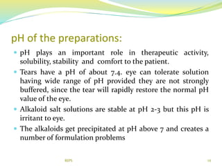 pH of the preparations:
 pH plays an important role in therapeutic activity,
solubility, stability and comfort to the patient.
 Tears have a pH of about 7.4. eye can tolerate solution
having wide range of pH provided they are not strongly
buffered, since the tear will rapidly restore the normal pH
value of the eye.
 Alkaloid salt solutions are stable at pH 2-3 but this pH is
irritant to eye.
 The alkaloids get precipitated at pH above 7 and creates a
number of formulation problems
10RIPS
 