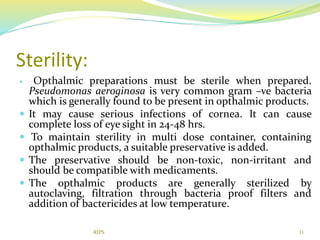 Sterility:
 Opthalmic preparations must be sterile when prepared.
Pseudomonas aeroginosa is very common gram –ve bacteria
which is generally found to be present in opthalmic products.
 It may cause serious infections of cornea. It can cause
complete loss of eye sight in 24-48 hrs.
 To maintain sterility in multi dose container, containing
opthalmic products, a suitable preservative is added.
 The preservative should be non-toxic, non-irritant and
should be compatible with medicaments.
 The opthalmic products are generally sterilized by
autoclaving, filtration through bacteria proof filters and
addition of bactericides at low temperature.
11RIPS
 