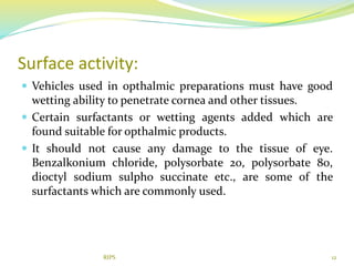Surface activity:
 Vehicles used in opthalmic preparations must have good
wetting ability to penetrate cornea and other tissues.
 Certain surfactants or wetting agents added which are
found suitable for opthalmic products.
 It should not cause any damage to the tissue of eye.
Benzalkonium chloride, polysorbate 20, polysorbate 80,
dioctyl sodium sulpho succinate etc., are some of the
surfactants which are commonly used.
12RIPS
 