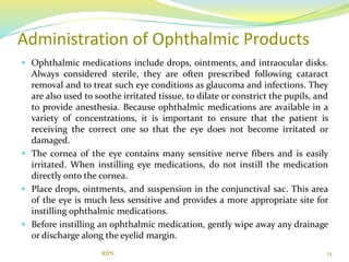 Administration of Ophthalmic Products
 Ophthalmic medications include drops, ointments, and intraocular disks.
Always considered sterile, they are often prescribed following cataract
removal and to treat such eye conditions as glaucoma and infections. They
are also used to soothe irritated tissue, to dilate or constrict the pupils, and
to provide anesthesia. Because ophthalmic medications are available in a
variety of concentrations, it is important to ensure that the patient is
receiving the correct one so that the eye does not become irritated or
damaged.
 The cornea of the eye contains many sensitive nerve fibers and is easily
irritated. When instilling eye medications, do not instill the medication
directly onto the cornea.
 Place drops, ointments, and suspension in the conjunctival sac. This area
of the eye is much less sensitive and provides a more appropriate site for
instilling ophthalmic medications.
 Before instilling an ophthalmic medication, gently wipe away any drainage
or discharge along the eyelid margin.
13RIPS
 