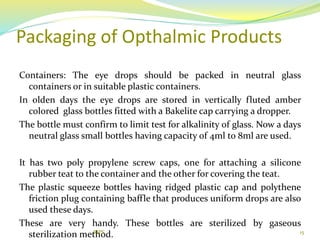 Packaging of Opthalmic Products
Containers: The eye drops should be packed in neutral glass
containers or in suitable plastic containers.
In olden days the eye drops are stored in vertically fluted amber
colored glass bottles fitted with a Bakelite cap carrying a dropper.
The bottle must confirm to limit test for alkalinity of glass. Now a days
neutral glass small bottles having capacity of 4ml to 8ml are used.
It has two poly propylene screw caps, one for attaching a silicone
rubber teat to the container and the other for covering the teat.
The plastic squeeze bottles having ridged plastic cap and polythene
friction plug containing baffle that produces uniform drops are also
used these days.
These are very handy. These bottles are sterilized by gaseous
sterilization method. 15RIPS
 