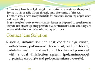 Contact lens Solution
A sterile, isotonic solution that contains hyaluronan,
sulfobetaine, poloxamine, boric acid, sodium borate,
edetate disodium and sodium chloride and preserved
with a dual disinfection system (polyaminopropyl
biguanide 0.00013% and polyquaternium 0.0001%).
18
A contact lens is a lightweight corrective, cosmetic or therapeutic
device that is usually placed directly onto the cornea of the eye.
Contact lenses have many benefits for wearers, including appearance
and practicality.
Many people choose to wear contact lenses as opposed to eyeglasses as
they do not steam up, they provide a wider field of vision, and they are
more suitable for a number of sporting activities.
RIPS
 