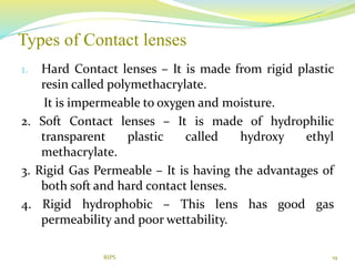 Types of Contact lenses
19
1. Hard Contact lenses – It is made from rigid plastic
resin called polymethacrylate.
It is impermeable to oxygen and moisture.
2. Soft Contact lenses – It is made of hydrophilic
transparent plastic called hydroxy ethyl
methacrylate.
3. Rigid Gas Permeable – It is having the advantages of
both soft and hard contact lenses.
4. Rigid hydrophobic – This lens has good gas
permeability and poor wettability.
RIPS
 
