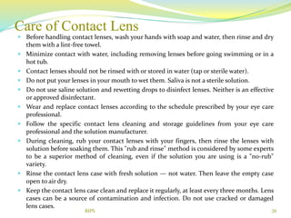 Care of Contact Lens
 Before handling contact lenses, wash your hands with soap and water, then rinse and dry
them with a lint-free towel.
 Minimize contact with water, including removing lenses before going swimming or in a
hot tub.
 Contact lenses should not be rinsed with or stored in water (tap or sterile water).
 Do not put your lenses in your mouth to wet them. Saliva is not a sterile solution.
 Do not use saline solution and rewetting drops to disinfect lenses. Neither is an effective
or approved disinfectant.
 Wear and replace contact lenses according to the schedule prescribed by your eye care
professional.
 Follow the specific contact lens cleaning and storage guidelines from your eye care
professional and the solution manufacturer.
 During cleaning, rub your contact lenses with your fingers, then rinse the lenses with
solution before soaking them. This "rub and rinse" method is considered by some experts
to be a superior method of cleaning, even if the solution you are using is a "no-rub"
variety.
 Rinse the contact lens case with fresh solution — not water. Then leave the empty case
open to air dry.
 Keep the contact lens case clean and replace it regularly, at least every three months. Lens
cases can be a source of contamination and infection. Do not use cracked or damaged
lens cases.
20RIPS
 