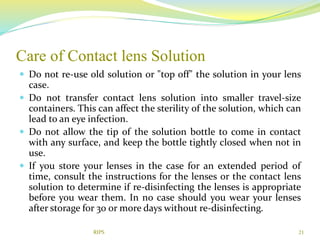Care of Contact lens Solution
 Do not re-use old solution or "top off" the solution in your lens
case.
 Do not transfer contact lens solution into smaller travel-size
containers. This can affect the sterility of the solution, which can
lead to an eye infection.
 Do not allow the tip of the solution bottle to come in contact
with any surface, and keep the bottle tightly closed when not in
use.
 If you store your lenses in the case for an extended period of
time, consult the instructions for the lenses or the contact lens
solution to determine if re-disinfecting the lenses is appropriate
before you wear them. In no case should you wear your lenses
after storage for 30 or more days without re-disinfecting.
21RIPS
 